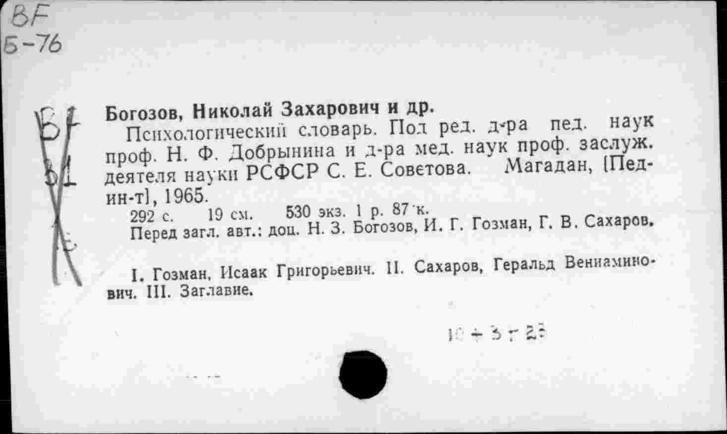 ﻿-76
Богозов, Николай Захарович и др.
Психологический словарь. Пол ред. д-ра пед. наук проф. Н. Ф. Добрынина и д-ра мед. наук проф. заслуж. деятеля науки РСФСР С. Е. Советова. Магадан, [Пед-ин-т], 1965.
292 с. 19 см. 530 экз. 1 р. 87 к.
Перед загл. авт.: дои. Н. 3. Богозов, И. Г. Гозман, Г. В. Сахаров.
I. Гозман, Исаак Григорьевич. II. Сахаров, Геральд Вениаминович. III. Заглавие.